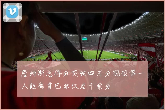 詹姆斯总得分突破四万分现役第一人距离贾巴尔仅差千余分