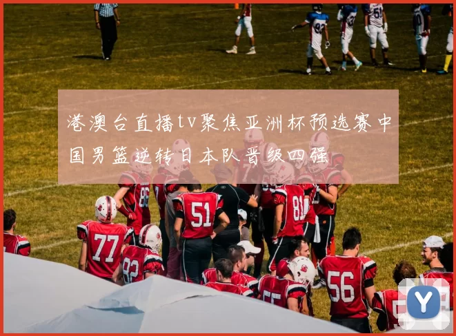 港澳台直播tv聚焦亚洲杯预选赛中国男篮逆转日本队晋级四强