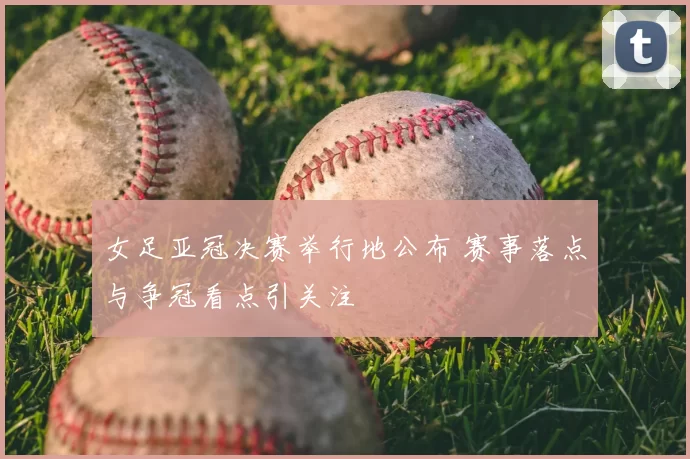 女足亚冠决赛举行地公布 赛事落点与争冠看点引关注