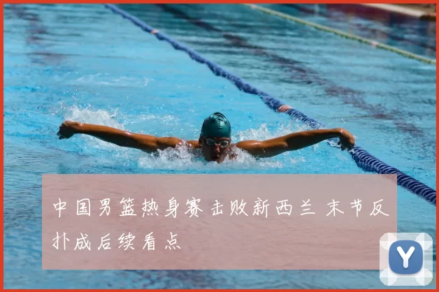 中国男篮热身赛击败新西兰 末节反扑成后续看点