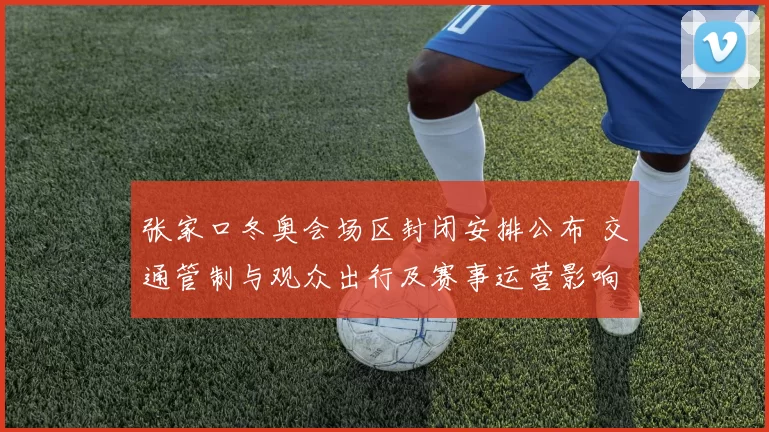 张家口冬奥会场区封闭安排公布 交通管制与观众出行及赛事运营影响