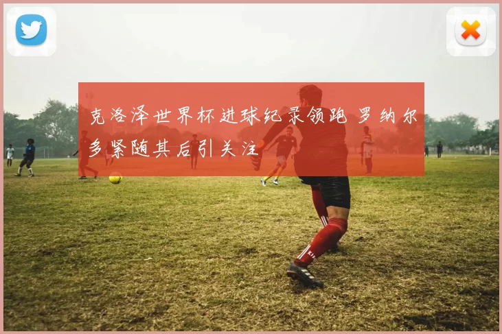 克洛泽世界杯进球纪录领跑 罗纳尔多紧随其后引关注