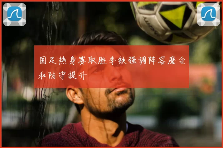 国足热身赛取胜李铁强调阵容磨合和防守提升