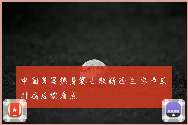 中国男篮热身赛击败新西兰 末节反扑成后续看点