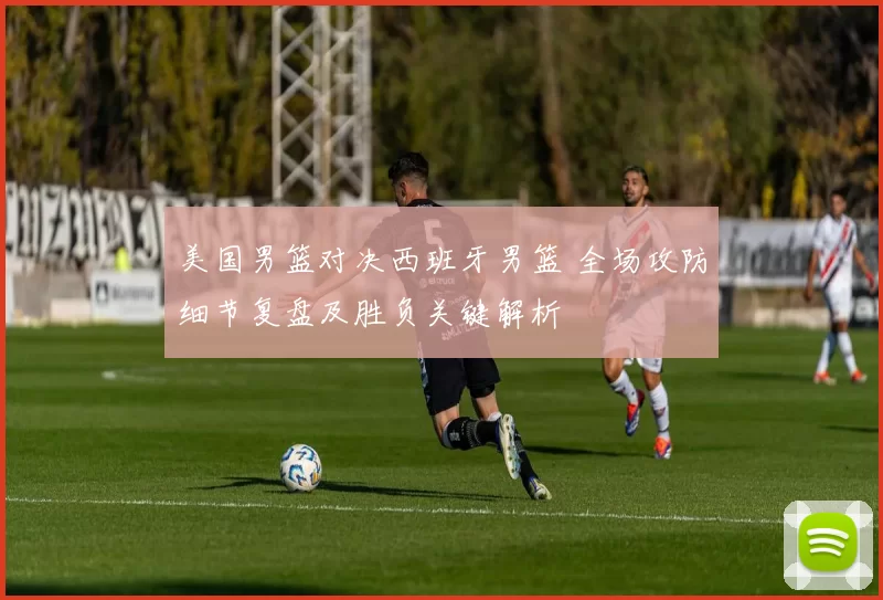 美国男篮对决西班牙男篮 全场攻防细节复盘及胜负关键解析