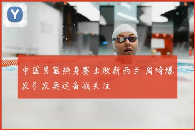 中国男篮热身赛击败新西兰 周琦爆发引发奥运备战关注