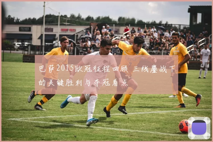 巴萨2015欧冠征程回顾 三线鏖战下的关键胜利与夺冠看点