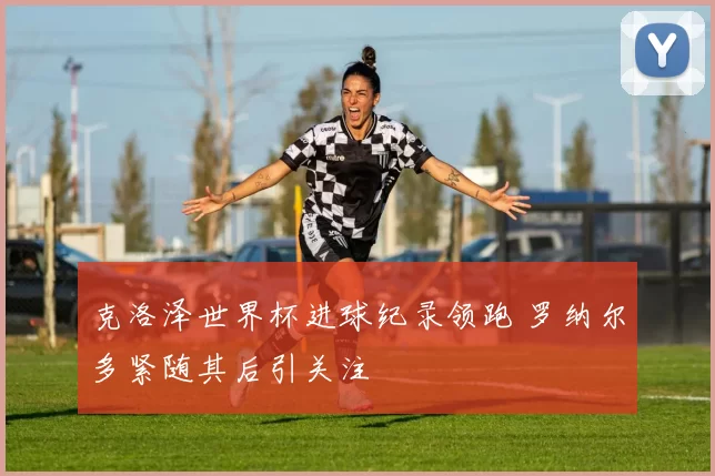 克洛泽世界杯进球纪录领跑 罗纳尔多紧随其后引关注